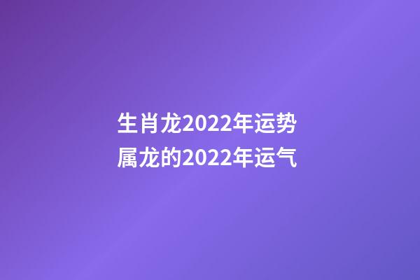生肖龙2022年运势 属龙的2022年运气